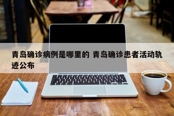 青岛确诊病例是哪里的 青岛确诊患者活动轨迹公布
