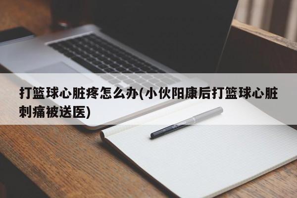 打篮球心脏疼怎么办(小伙阳康后打篮球心脏刺痛被送医)