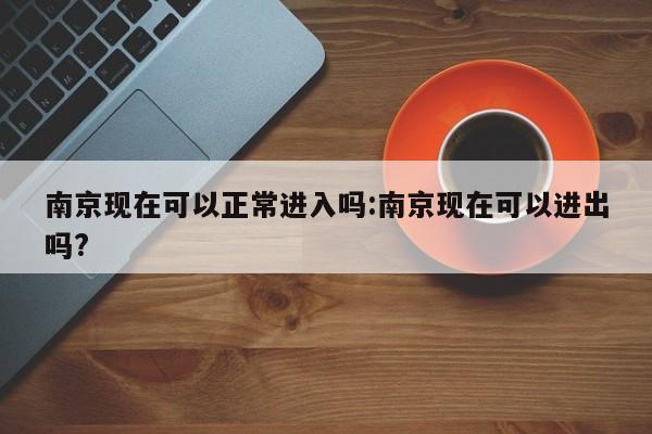 南京现在可以正常进入吗:南京现在可以进出吗?