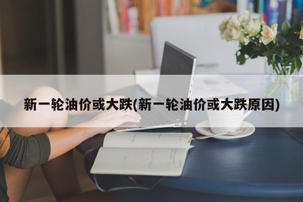 新一轮油价或大跌(新一轮油价或大跌原因)