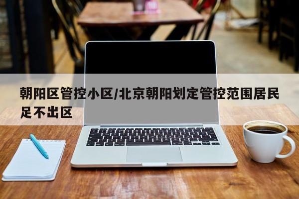 朝阳区管控小区/北京朝阳划定管控范围居民足不出区