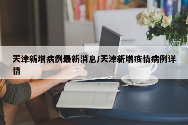 天津新增病例最新消息/天津新增疫情病例详情