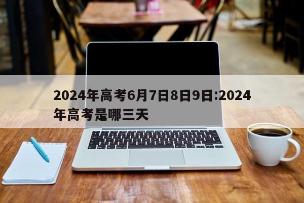 2024年高考6月7日8日9日:2024年高考是哪三天