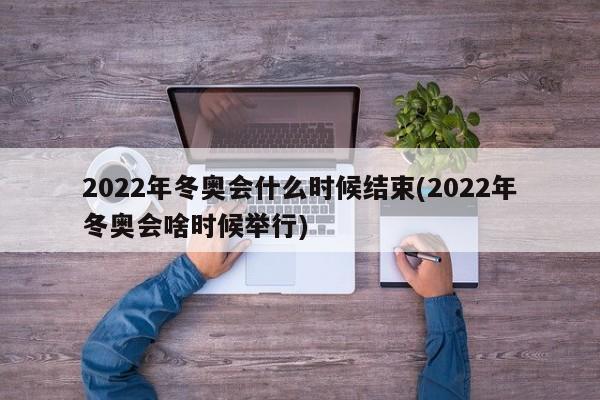 2022年冬奥会什么时候结束(2022年冬奥会啥时候举行)