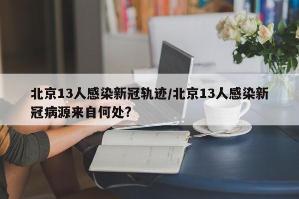 北京13人感染新冠轨迹/北京13人感染新冠病源来自何处?