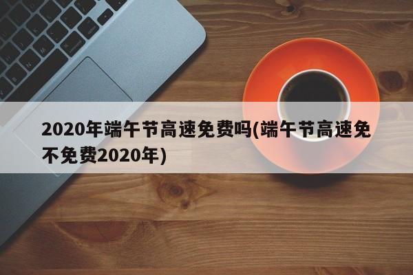 2020年端午节高速免费吗(端午节高速免不免费2020年)